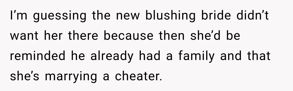 I’m guessing the new blushing bride didn’t want her there because then she’d be reminded he already had a family and that she’s marrying a cheater.