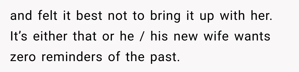 and felt it best not to bring it up with her. It’s either that or he / his new wife wants zero reminders of the past.