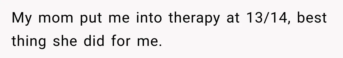 My mom put me into therapy at 13/14, best thing she did for me.