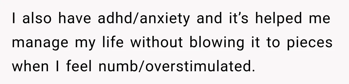 I also have adhd/anxiety and it’s helped me manage my life without blowing it to pieces when I feel numb/overstimulated.