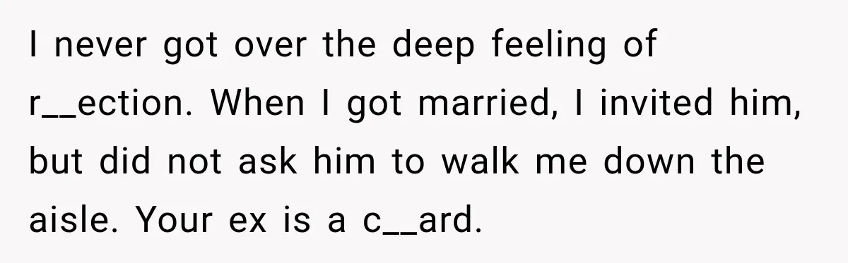 I never got over the deep feeling of r__ection. When I got married, I invited him, but did not ask him to walk me down the aisle. Your ex is...