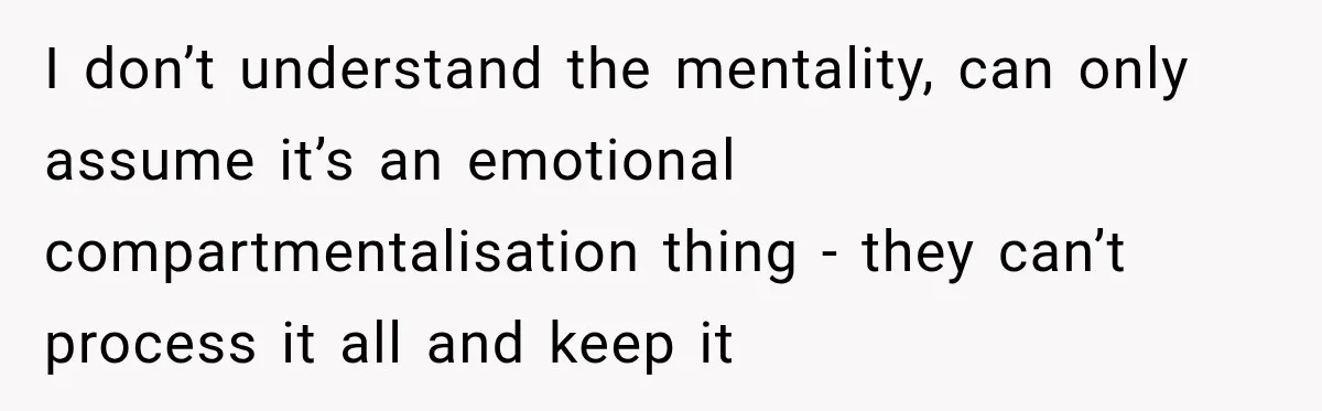 I don’t understand the mentality, can only assume it’s an emotional compartmentalisation thing - they can’t process it all and keep it