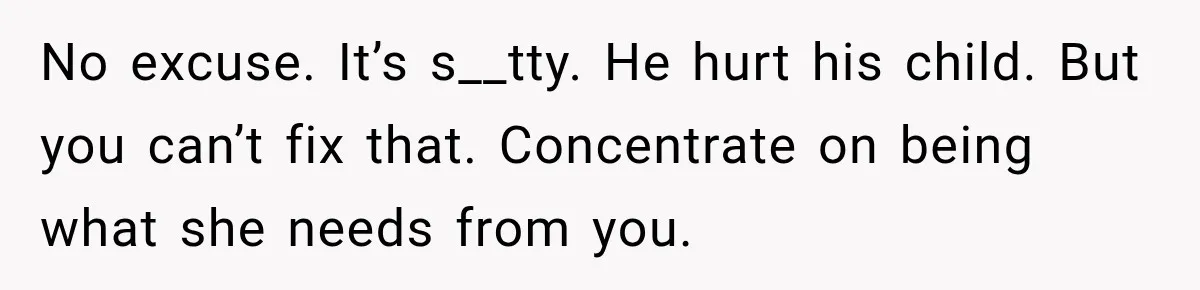 No excuse. It’s s__tty. He hurt his child. But you can’t fix that. Concentrate on being what she needs from you.