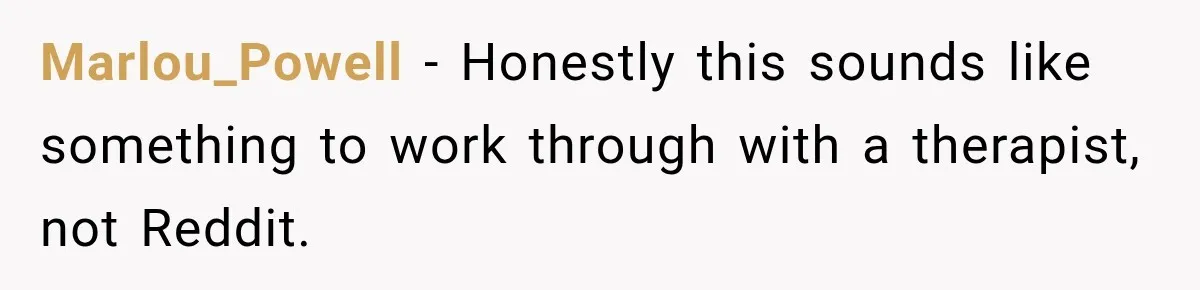 Marlou_Powell − Honestly this sounds like something to work through with a therapist, not Reddit.