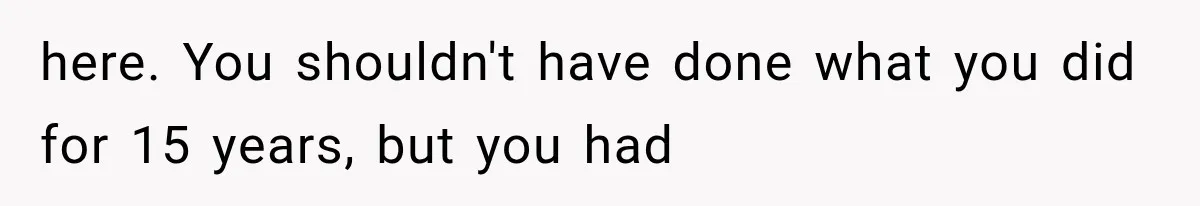 here. You shouldn't have done what you did for 15 years, but you had