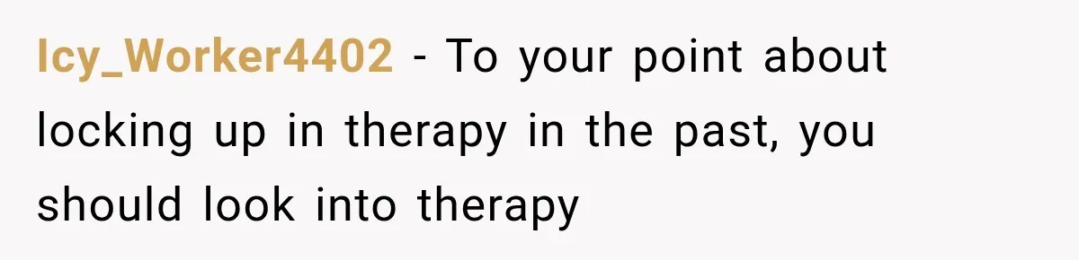 Icy_Worker4402 − To your point about locking up in therapy in the past, you should look into therapy