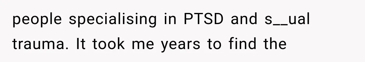 people specialising in PTSD and s__ual trauma. It took me years to find the