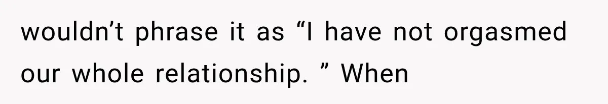 wouldn’t phrase it as “I have not orgasmed our whole relationship. ” When