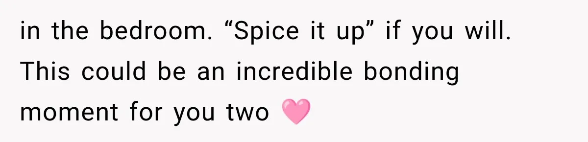 in the bedroom. “Spice it up” if you will. This could be an incredible bonding moment for you two 🩷