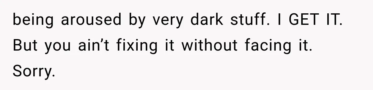 being aroused by very dark stuff. I GET IT. But you ain’t fixing it without facing it. Sorry.
