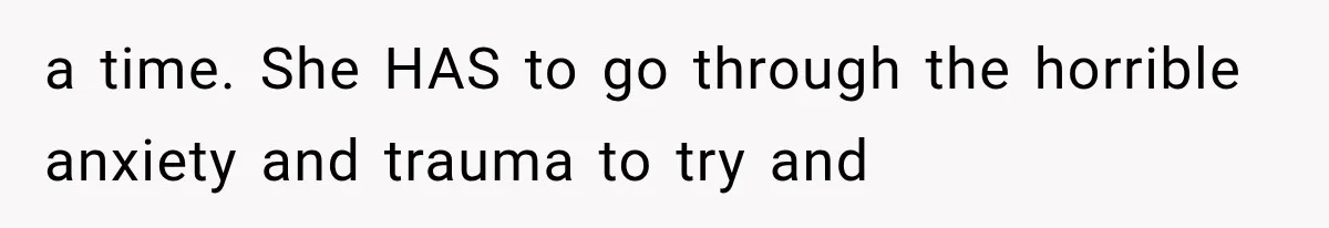 a time. She HAS to go through the horrible anxiety and trauma to try and