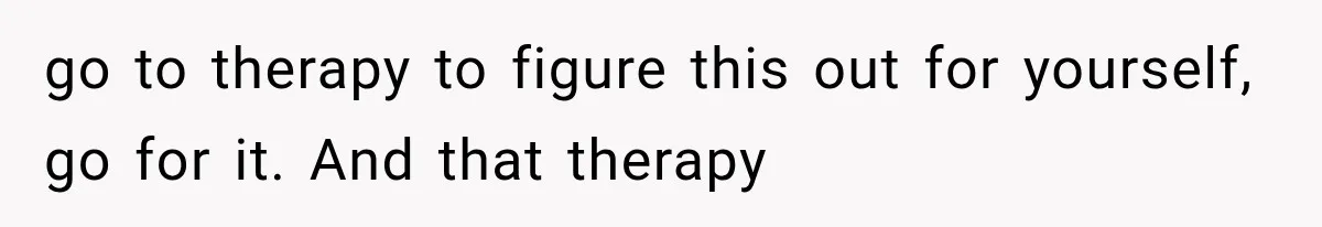 go to therapy to figure this out for yourself, go for it. And that therapy