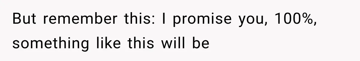 But remember this: I promise you, 100%, something like this will be