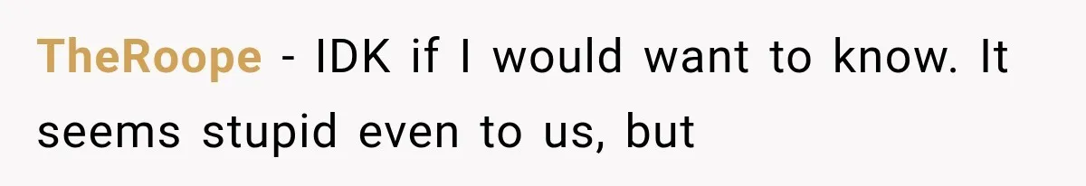TheRoope − IDK if I would want to know. It seems stupid even to us, but