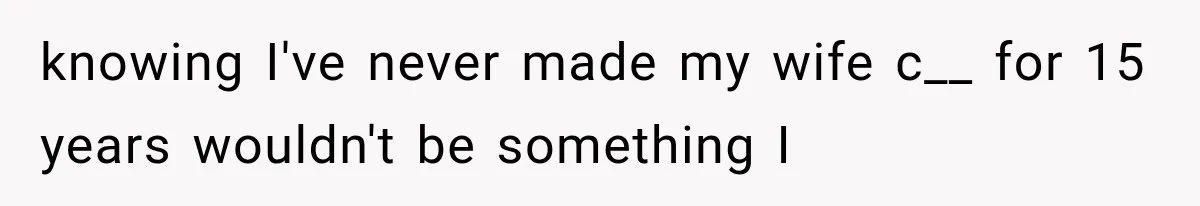 knowing I've never made my wife c__ for 15 years wouldn't be something I