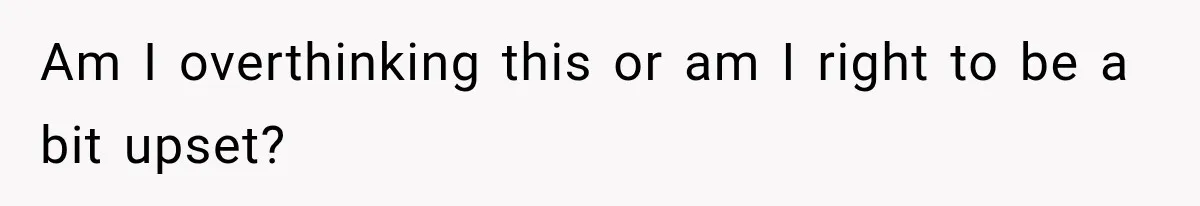 Am I overthinking this or am I right to be a bit upset?