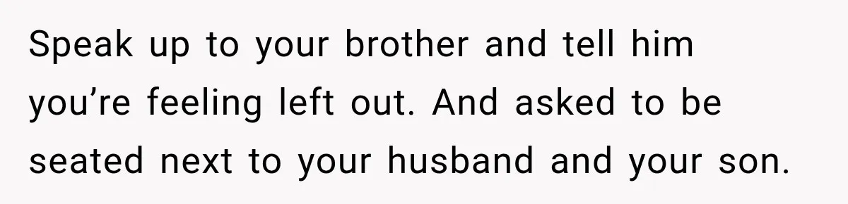 Speak up to your brother and tell him you’re feeling left out. And asked to be seated next to your husband and your son.