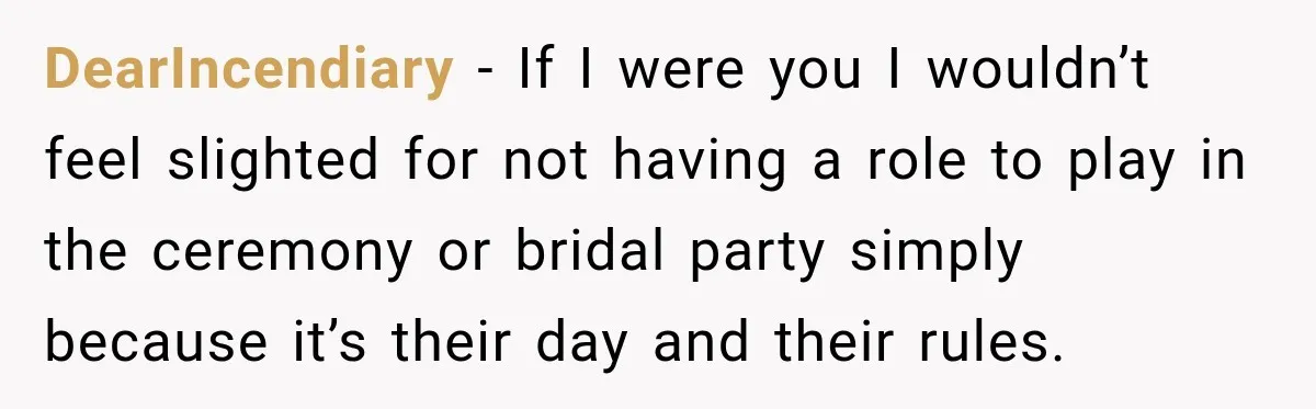 DearIncendiary − If I were you I wouldn’t feel slighted for not having a role to play in the ceremony or bridal party simply because it’s their day and their...
