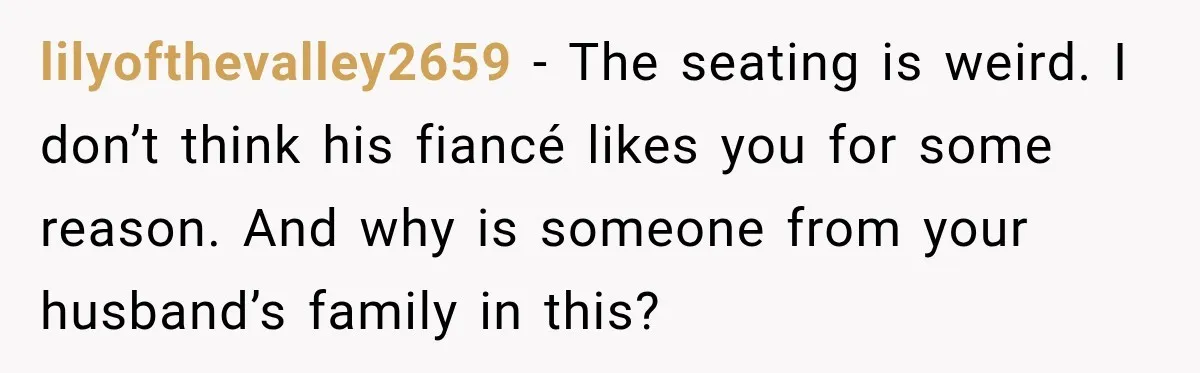lilyofthevalley2659 − The seating is weird. I don’t think his fiancé likes you for some reason. And why is someone from your husband’s family in this?