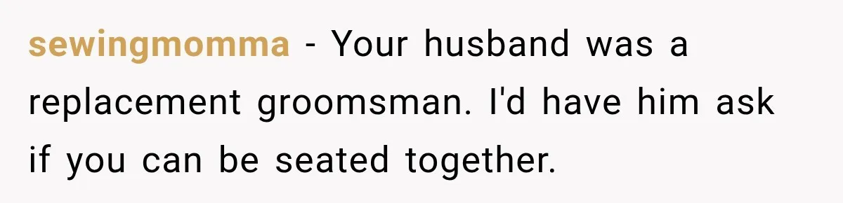 sewingmomma − Your husband was a replacement groomsman. I'd have him ask if you can be seated together.
