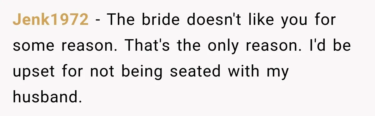 Jenk1972 − The bride doesn't like you for some reason. That's the only reason. I'd be upset for not being seated with my husband.