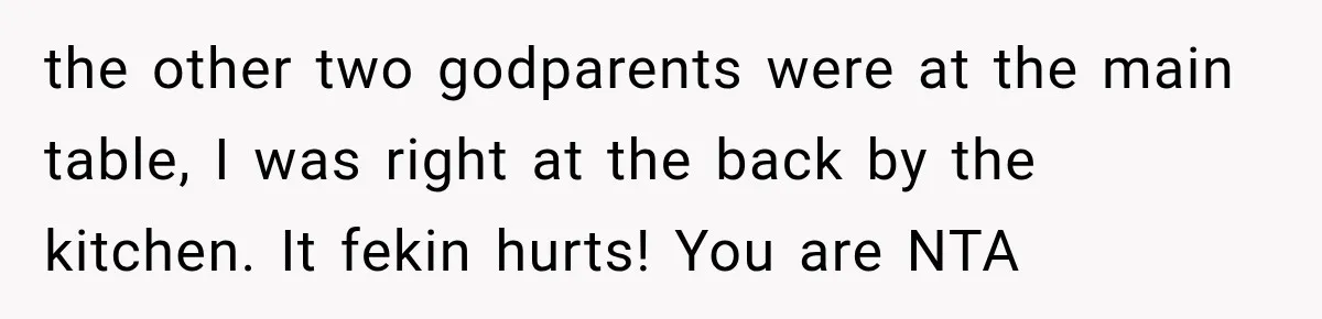 the other two godparents were at the main table, I was right at the back by the kitchen. It fekin hurts! You are NTA