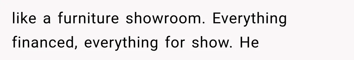 like a furniture showroom. Everything financed, everything for show. He