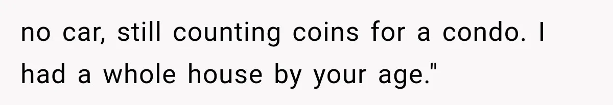 no car, still counting coins for a condo. I had a whole house by your age."