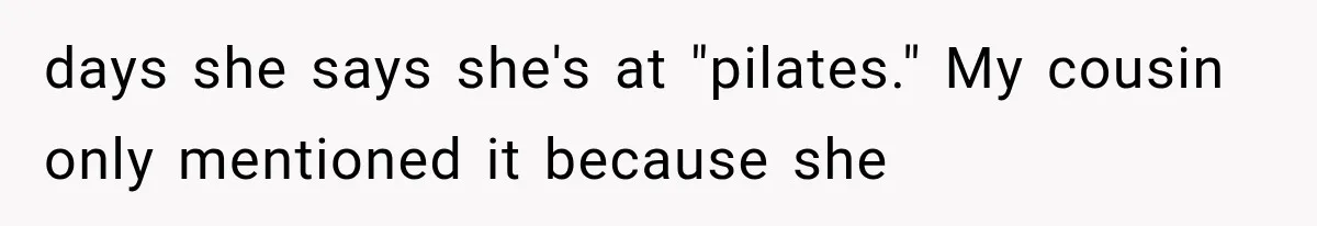days she says she's at "pilates." My cousin only mentioned it because she