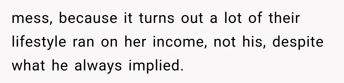 mess, because it turns out a lot of their lifestyle ran on her income, not his, despite what he always implied.