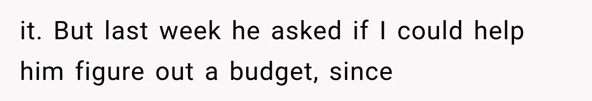 it. But last week he asked if I could help him figure out a budget, since