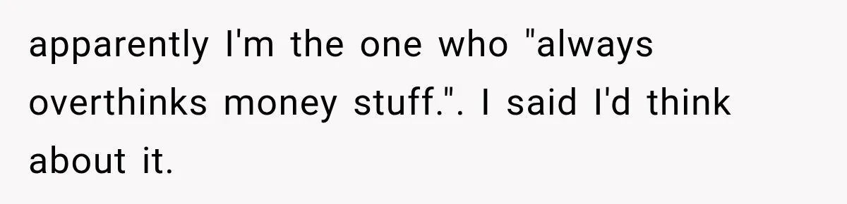apparently I'm the one who "always overthinks money stuff.". I said I'd think about it.