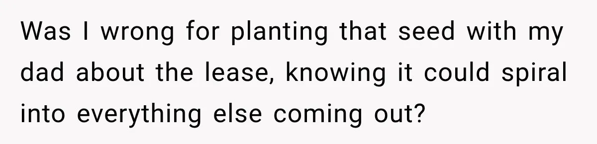 Was I wrong for planting that seed with my dad about the lease, knowing it could spiral into everything else coming out?