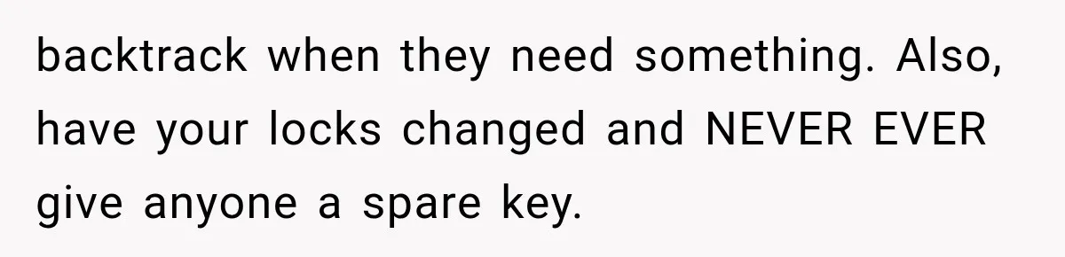 backtrack when they need something. Also, have your locks changed and NEVER EVER give anyone a spare key.