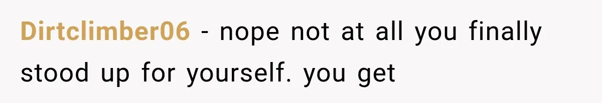 Dirtclimber06 − nope not at all you finally stood up for yourself. you get