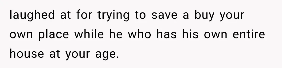laughed at for trying to save a buy your own place while he who has his own entire house at your age.