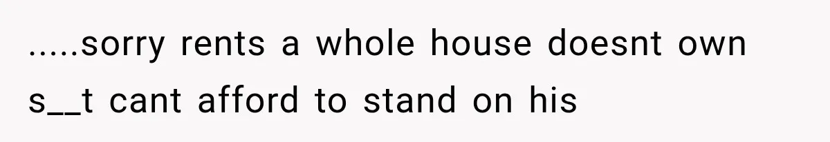.....sorry rents a whole house doesnt own s__t cant afford to stand on his