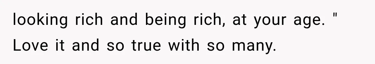 looking rich and being rich, at your age. " Love it and so true with so many.