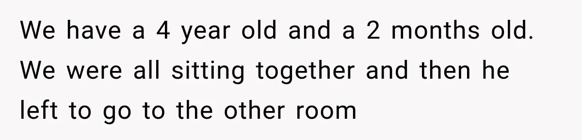 We have a 4 year old and a 2 months old. We were all sitting together and then he left to go to the other room