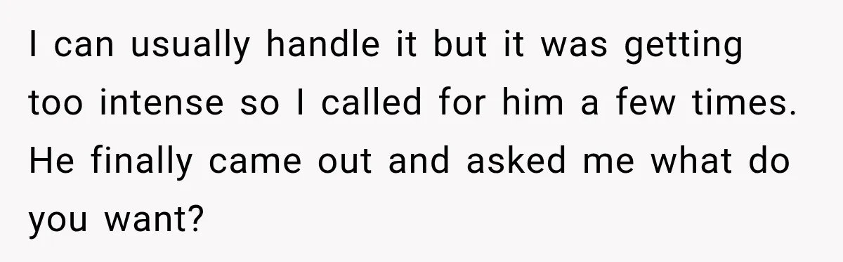 I can usually handle it but it was getting too intense so I called for him a few times. He finally came out and asked me what do you want?