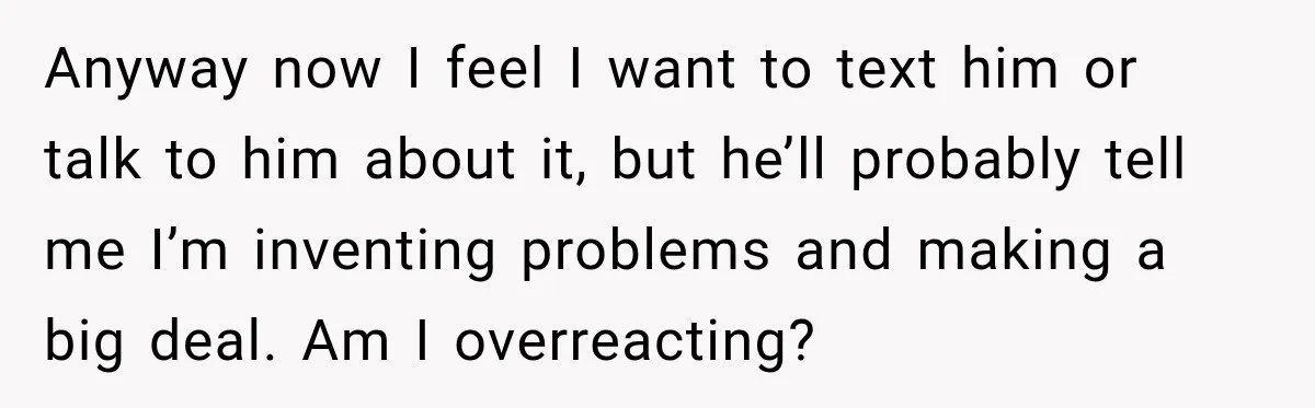 Anyway now I feel I want to text him or talk to him about it, but he’ll probably tell me I’m inventing problems and making a big deal. Am I...