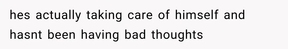 hes actually taking care of himself and hasnt been having bad thoughts