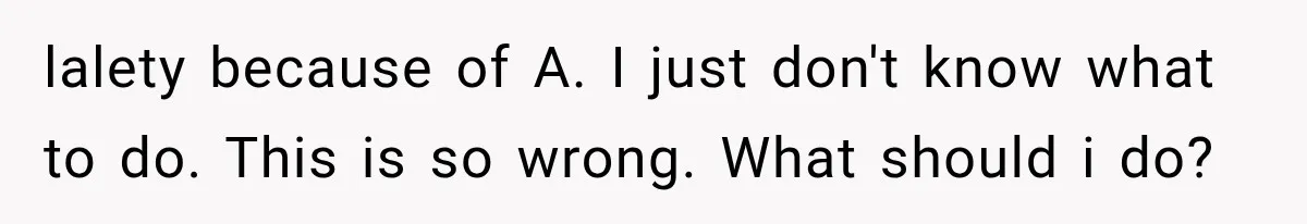 lalety because of A. I just don't know what to do. This is so wrong. What should i do?
