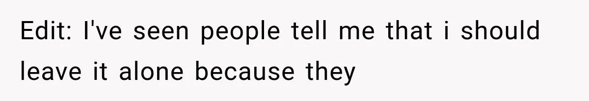Edit: I've seen people tell me that i should leave it alone because they