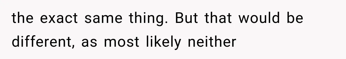 the exact same thing. But that would be different, as most likely neither