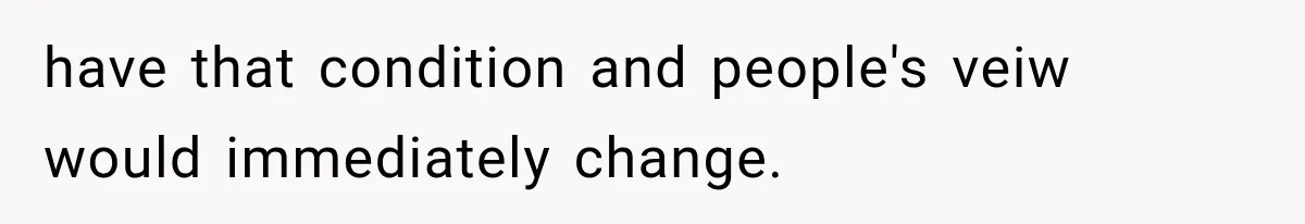 have that condition and people's veiw would immediately change.