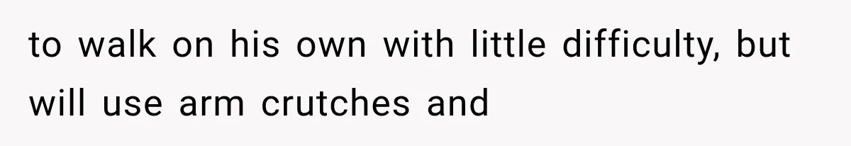 to walk on his own with little difficulty, but will use arm crutches and