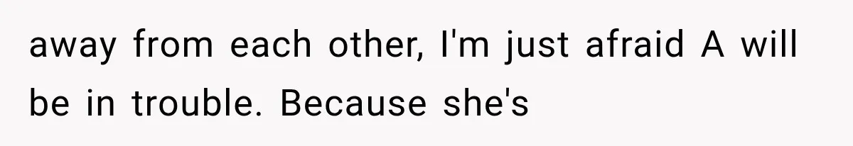 away from each other, I'm just afraid A will be in trouble. Because she's