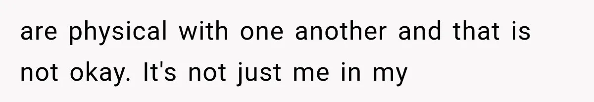 are physical with one another and that is not okay. It's not just me in my