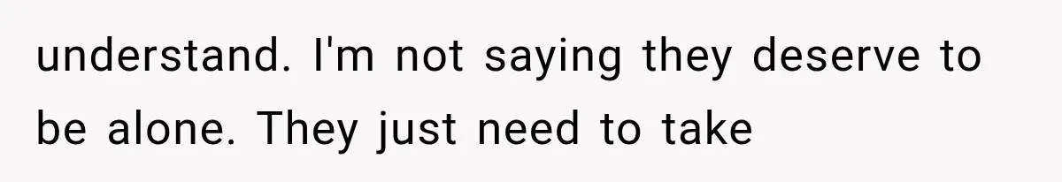 understand. I'm not saying they deserve to be alone. They just need to take